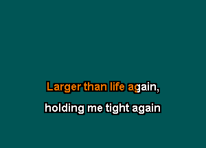 Larger than life again,

holding me tight again