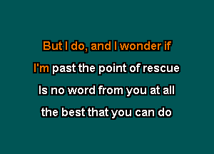 But I do, and I wonder if

I'm past the point of rescue

Is no word from you at all

the best that you can do