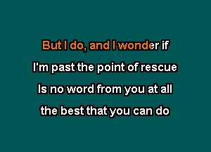 But I do, and I wonder if

I'm past the point of rescue

Is no word from you at all

the best that you can do