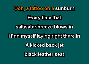 Ooh, a tattoo on a sunburn
Every time that
saltwater breeze blows in
Mind myselflaying right there in
A kicked backjet

black leather seat