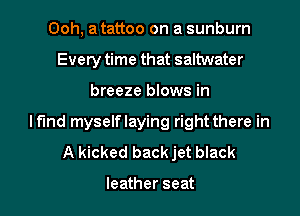 Ooh, a tattoo on a sunburn
Every time that saltwater
breeze blows in
Mind myselflaying right there in
A kicked back jet black

leather seat