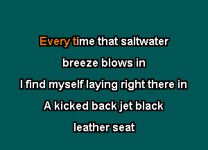 Every time that saltwater

breeze blows in

lf'Ind myselflaying right there in
A kicked back jet black

leather seat