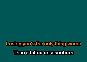 Losing you's the only thing worse

Than a tattoo on a sunburn