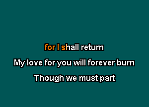 forl shall return

My love for you will forever burn

Though we must part