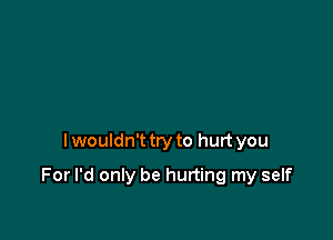 I wouldn't try to hurt you

For I'd only be hurting my self