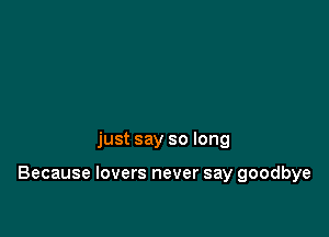just say so long

Because lovers never say goodbye