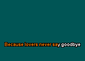 Because lovers never say goodbye