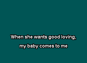 When she wants good loving,

my baby comes to me