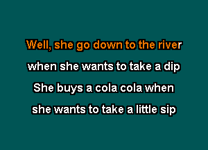Well, she go down to the river
when she wants to take a dip

She buys a cola cola when

she wants to take a little sip