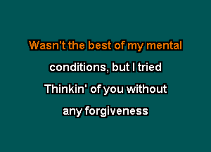 Wasn't the best of my mental

conditions, but I tried
Thinkin' of you without

any forgiveness