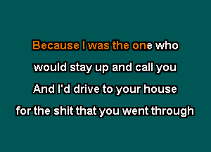 Because I was the one who
would stay up and call you

And I'd drive to your house

for the shit that you went through