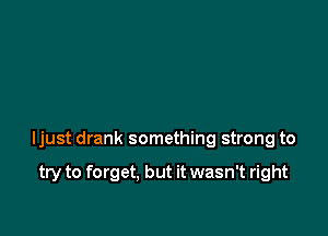 ljust drank something strong to

try to forget. but it wasn't right
