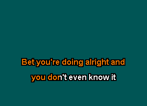 Bet you're doing alright and

you don't even know it