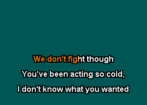 We don't fight though

You've been acting so cold,

I don't know what you wanted