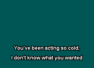 You've been acting so cold,

I don't know what you wanted