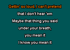 Gettin' so loud, I can't pretend

that I don't hear 'em
Maybe that thing you said
under your breath,
you mean it

I know you mean it