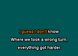 lguess I don't know

Where we took a wrong turn,

everything got harder