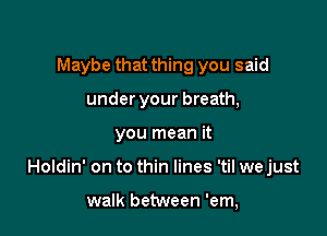 Maybe that thing you said
under your breath,

you mean it

Holdin' on to thin lines 'til we just

walk between 'em,