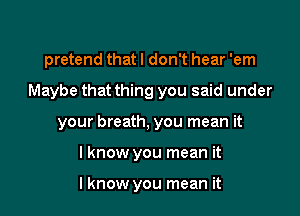 pretend that I don't hear 'em

Maybe that thing you said under

your breath, you mean it

lknow you mean it

I know you mean it