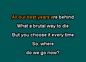 All our best years are behind

What a brutal way to die

But you choose it every time

So. where

do we go now?