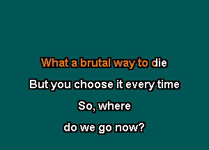 What a brutal way to die

But you choose it every time

So. where

do we go now?
