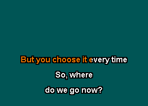 But you choose it every time

So. where

do we go now?