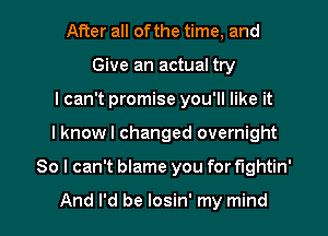 After all of the time, and
Give an actual try
I can't promise you'll like it

I knowl changed overnight

So I can't blame you for fightin'

And I'd be losin' my mind I