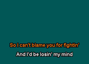 So I can't blame you for fightin'

And I'd be losin' my mind