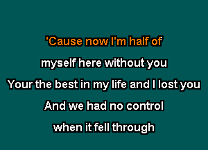 'Cause now I'm half of

myself here without you

Your the best in my life and I lost you

And we had no control

when it fell through