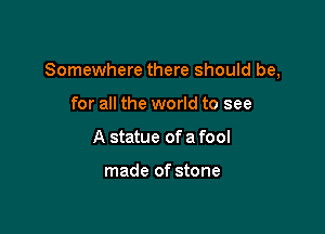 Somewhere there should be,

for all the world to see
A statue of a fool

made of stone