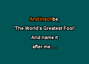 And inscribe,

'The World's Greatest Fool'
And name it

after me .....