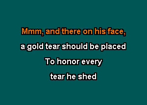 Mmm, and there on his face,

a gold tear should be placed

To honor every

tear he shed