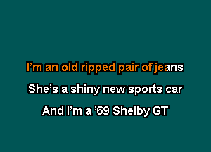 Pm an old ripped pair ofjeans

Shes a shiny new sports car
And I'm a '69 Shelby GT