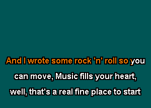 And Iwrote some rock 'n' roll so you

can move, Music fills your heart,

well, that's a real the place to start