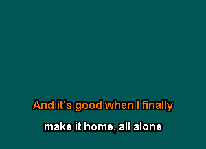 And it's good when I finally

make it home, all alone
