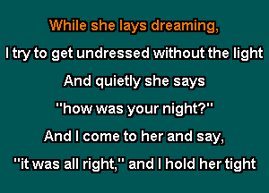 While she lays dreaming,
I try to get undressed without the light
And quietly she says
how was your night?
And I come to her and say,

it was all right, and I hold her tight