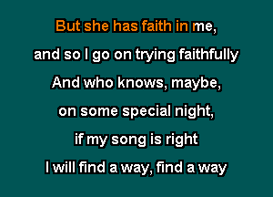 But she has faith in me,
and so I go on trying faithfully
And who knows, maybe,
on some special night,
if my song is right

I will fund a way. find a way