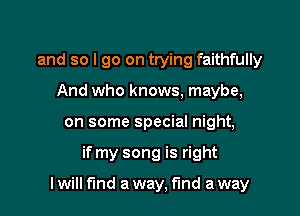 and so I go on trying faithfully
And who knows, maybe,
on some special night,

if my song is right

I will find a way, fund a way