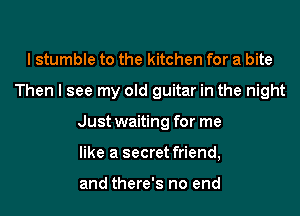 I stumble to the kitchen for a bite
Then I see my old guitar in the night
Just waiting for me
like a secret friend,

and there's no end