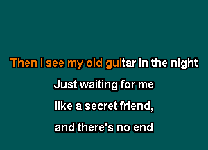 Then I see my old guitar in the night

Just waiting for me

like a secret friend,

and there's no end