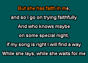 But she has faith in me,
and so I go on trying faithfully
And who knows maybe
on some special night,
if my song is right I will find a way

While she lays, while she waits for me