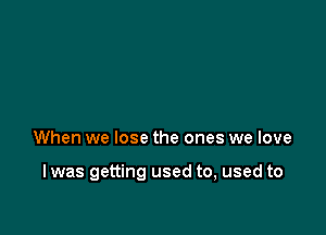 At

When we lose the ones we love

I was getting used to, used to