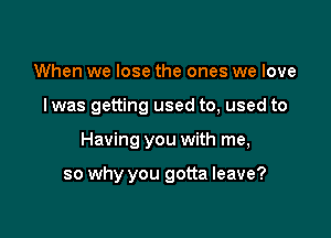 When we lose the ones we love

I was getting used to, used to

Having you with me,

so why you gotta leave?