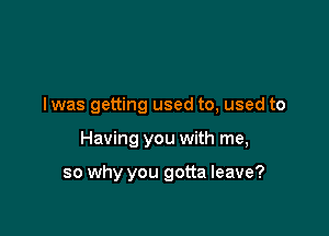 I was getting used to, used to

Having you with me,

so why you gotta leave?