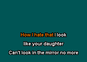 How I hate that I look

like your daughter

Can't look in the mirror no more