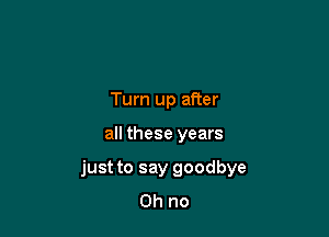 Turn up after

all these years

just to say goodbye
Oh no