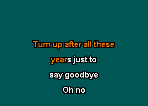 Turn up after all these

years just to
say goodbye
Oh no