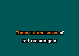 Those autumn leaves of

red, red and gold