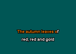 The autumn leaves of

red, red and gold