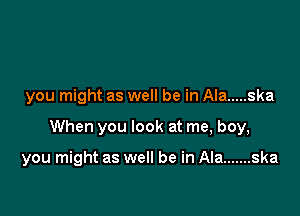 you might as well be in Ala ..... ska

When you look at me, boy,

you might as well be in Ala ....... ska